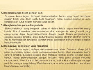 4.) Menghantarkan listrik dengan baik
Di dalam ikatan logam, terdapat elektron-elektron bebas yang dapat membawa
muatan listrik. Jika diberi suatu beda tegangan, maka elektron-elektron ini akan
bergerak dari kutub negatif menjadi kutub positif.
5.) Menghantarkan panas dengan baik
Elektron-elektron yang bergerak bebas di dalam kristal logam memiliki energi
kinetik. Jika dipanaskan, elektron-elektron akan memperoleh energi kinetik yang
cukup untuk dapat bergerak/bervibrasi dengan cepat. Dalam pergerakannya,
elektron-elektron tersebut akan bertumbukkan dengan elektron-elektron lainnya.
Hal ini menyebabkan terjadinya transfer energi dari bagian bersuhu tingi ke bagian
bersuhu rendah.
6.) Mempunyai permukaan yang mengkilap
Di dalam ikatan logam, terdapat elektron-elektron bebas. Sewaktu cahaya jatuh
pada permukaan logam, maka elektron-elektron bebas akan menyerap energi
cahaya tersebut. Elektron-elektron akan melepas kembali energi tersebut dalam
bentuk radiasi elektromagnetik dengan frekuensi yang sama dengan frekuensi
cahaya awal. Oleh karena frekuensinya sama, maka kita melihatnyta sebagai
pantulan cahaya yang datang. Pantulan cahaya tersebut memberikan permukaan
logam tampak mengkilap.
 