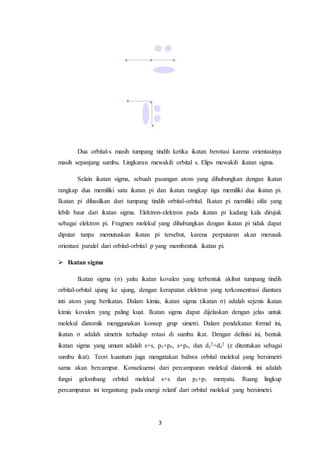 3
Dua orbital-s masih tumpang tindih ketika ikatan berotasi karena orientasinya
masih sepanjang sumbu. Lingkaran mewakili orbital s. Elips mewakili ikatan sigma.
Selain ikatan sigma, sebuah pasangan atom yang dihubungkan dengan ikatan
rangkap dua memiliki satu ikatan pi dan ikatan rangkap tiga memiliki dua ikatan pi.
Ikatan pi dihasilkan dari tumpang tindih orbital-orbital. Ikatan pi memiliki sifat yang
lebih baur dari ikatan sigma. Elektron-elektron pada ikatan pi kadang kala dirujuk
sebagai elektron pi. Fragmen molekul yang dihubungkan dengan ikatan pi tidak dapat
diputar tanpa memutuskan ikatan pi tersebut, karena perputaran akan merusak
orientasi paralel dari orbital-orbital p yang membentuk ikatan pi.
 Ikatan sigma
Ikatan sigma (σ) yaitu ikatan kovalen yang terbentuk akibat tumpang tindih
orbital-orbital ujung ke ujung, dengan kerapatan elektron yang terkonsentrasi diantara
inti atom yang berikatan. Dalam kimia, ikatan sigma (ikatan σ) adalah sejenis ikatan
kimia kovalen yang paling kuat. Ikatan sigma dapat dijelaskan dengan jelas untuk
molekul diatomik menggunakan konsep grup simetri. Dalam pendekatan formal ini,
ikatan σ adalah simetris terhadap rotasi di sumbu ikat. Dengan definisi ini, bentuk
ikatan sigma yang umum adalah s+s, pz+pz, s+pz, dan dz
2+dz
2 (z ditentukan sebagai
sumbu ikat). Teori kuantum juga mengatakan bahwa orbital molekul yang bersimetri
sama akan bercampur. Konsekuensi dari percampuran molekul diatomik ini adalah
fungsi gelombang orbital molekul s+s dan pz+pz menyatu. Ruang lingkup
percampuran ini tergantung pada energi relatif dari orbital molekul yang bersimetri.
 