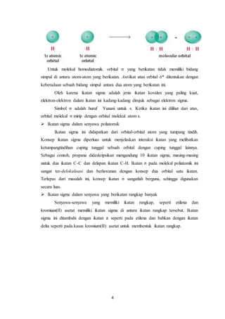 4
Untuk molekul homodiatomik. orbital σ yang berikatan tidak memiliki bidang
simpul di antara atom-atom yang berikatan. Antiikat atau orbital σ* ditentukan dengan
keberadaan sebuah bidang simpul antara dua atom yang berikatan ini.
Oleh karena ikatan sigma adalah jenis ikatan kovalen yang paling kuat,
elektron-elektron dalam ikatan ini kadang-kadang dirujuk sebagai elektron sigma.
Simbol σ adalah huruf Yunani untuk s. Ketika ikatan ini dilihat dari atas,
orbital molekul σ mirip dengan orbital molekul atom s.
 Ikatan sigma dalam senyawa poliatomik
Ikatan sigma ini didapatkan dari orbital-orbital atom yang tumpang tindih.
Konsep ikatan sigma diperluas untuk menjelaskan interaksi ikatan yang melibatkan
ketumpangtindihan cuping tunggal sebuah orbital dengan cuping tunggal lainnya.
Sebagai contoh, propana dideskripsikan mengandung 10 ikatan sigma, masing-masing
untuk dua ikatan C-C dan delapan ikatan C-H. Ikatan σ pada molekul poliatomik ini
sangat ter-delokalisasi dan berlawanan dengan konsep dua orbital satu ikatan.
Terlepas dari masalah ini, konsep ikatan σ sangatlah berguna, sehingga digunakan
secara luas.
 Ikatan sigma dalam senyawa yang berikatan rangkap banyak
Senyawa-senyawa yang memiliki ikatan rangkap, seperti etilena dan
kromium(II) asetat memiliki ikatan sigma di antara ikatan rangkap tersebut. Ikatan
sigma ini ditambahi dengan ikatan π seperti pada etilena dan bahkan dengan ikatan
delta seperti pada kasus kromium(II) asetat untuk membentuk ikatan rangkap.
 