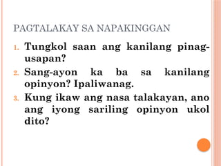 PAGTALAKAY SA NAPAKINGGAN
1. Tungkol saan ang kanilang pinag-
usapan?
2. Sang-ayon ka ba sa kanilang
opinyon? Ipaliwanag.
3. Kung ikaw ang nasa talakayan, ano
ang iyong sariling opinyon ukol
dito?
 