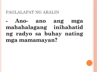PAGLALAPAT NG ARALIN
- Ano- ano ang mga
mahahalagang inihahatid
ng radyo sa buhay nating
mga mamamayan?
 
