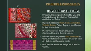 
INCREDIBLEINDIAN IKATS
IKAT FROM GUJRAT
▪ In Gujarat, the designs are formed by tying and
dyeing both warp & weft yarns. This is called
double ikat e.g. Patola.
▪ Important places are-Patan, Surat, Ahmedabad,
Vadodra, Broach. Patan, Gujarat is most famous
for their double-ikats.
▪ Popular motifs were flowers and jewels,
elephants, birds, and dancing women.
▪ Weavers community are the Salvi community of
Gujrat. Six to ten inches of fabric are woven each
day-that of a sari takes one month.
▪ Most intricate double ikat design are in ikats of
Gujarat.
 
