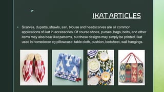 
IKAT ARTICLES
▪ Scarves, dupatta, shawls, sari, blouse and headscarves are all common
applications of ikat in accessories. Of course shoes, purses, bags, belts, and other
items may also bear ikat patterns, but these designs may simply be printed. Ikat
used in homedecor eg pillowcase, table cloth, cushion, bedsheet, wall hangings.
 