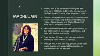 
MADHU JAIN
▪ Madhu Jain is an Indian textile designer. She
grew up in Old Delhi. In 2018 she was awarded
the Nari Shakti Puraskar after 30 years in fashion.
▪ Jain has also been instrumental in innovating new
weaves and in reviving textiles and embroidery-
notably, Nakshikantha and Dhaka Muslin-that
were lost to India post-partition.
▪ She harmoniously blended her signature work of
Ikat traditions from Indonesia, Uzbekistan, and
India with the bamboo textile.
▪ Over the last 15 years, Jain’s experiments with
alternative fibres led her to bamboo.
▪ Through NGOs and self-help groups, Jain’s work
in eco-fashion and sustainable production is
ensuring markets for weavers.
 
