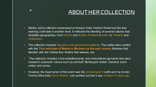 
ABOUT HER COLLECTION
▪ Madhu Jain's collection showcased at Amazon India Fashion Week took the Ikat
weaving craft style to another level. It reflected the blending of several cultures that
straddles geographies, from Odisha and Andhra Pradesh in India, to Thailand and
Uzbekistan.
▪ The collection included figurative and geometrical patterns. The outfits were crafted
with the Thai weft style of Matmi or Mudmee as the main weave. Mudmee Ikat
blended with the Odisha Ikat, Andhra Ikat weaves, etc.
▪ The collection included a few embellishments and embroidered garments that were
created in autumnal colours such as soft buff, flamboyant amber, chestnut, burnt
umber and cerise.
▪ However, the head turner of the event was the showstopper's outfit worn by former
Femina Miss India Ruchi Makhni. Jain pointed out that it was created 15 years ago.
 