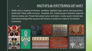  MOTIFS& PATTERNS OF IKAT
▪ Motifs used in Gujarat are flowers, Jewellery, elephant, tiger, parrot, dancing woman,
beetle leaf. Other mofits are lotus , Swastika, fish, Coiled serpent, Shankha, peacock,
dharma chakra, etc. Flower field pattern (phul vadi bhat) –mostly used in double ikat.
Geometrical designs like squares with flowers or jewels are made for the Muslim
community.
 