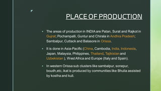 
PLACE OF PRODUCTION
▪ The areas of production in INDIAare Patan, Surat and Rajkot in
Gujrat; Pochampalli, Guntur and Chirala in Andhra Pradesh;
Sambalpur, Cuttack and Balasore in Orissa.
▪ It is done in Asia-Pacific (China, Cambodia, India, Indonesia,
Japan, Malaysia, Philippines, Thailand, Tajikistan and
Uzbekistan ), WestAfrica and Europe (Italy and Spain).
▪ In western Orissa sub clusters like sambalpur, sonepur,
boudh,etc, ikat is produced by communities like Bhulia assisted
by kostha and kuli.
 