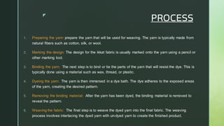 
PROCESS
1. Preparing the yarn: prepare the yarn that will be used for weaving. The yarn is typically made from
natural fibers such as cotton, silk, or wool.
2. Marking the design: The design for the ikkat fabric is usually marked onto the yarn using a pencil or
other marking tool.
3. Binding the yarn: The next step is to bind or tie the parts of the yarn that will resist the dye. This is
typically done using a material such as wax, thread, or plastic.
4. Dyeing the yarn: The yarn is then immersed in a dye bath. The dye adheres to the exposed areas
of the yarn, creating the desired pattern.
5. Removing the binding material: After the yarn has been dyed, the binding material is removed to
reveal the pattern.
6. Weaving the fabric: The final step is to weave the dyed yarn into the final fabric. The weaving
process involves interlacing the dyed yarn with un-dyed yarn to create the finished product.
 