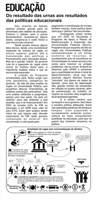 Das chamas do debate
eleitoral recente, grande parte foi
alimentada pelo debate da educação.
Embora o debate raso e pouco
demonstrativo: levantam-se alguns
dados, compara-os e voilà! Vence o
que marca mais números!
Neste quadro nota-se alguns
fatos óbvios, desde uma considerável
expansão do número de vagas no
ensino superior público até a
manutenção das políticas e
financiamento para educação básica.
Mas se o grande “mérito” do governo
Lula foi a expansão de vagas como
nunca na história deste país, é
importante analisar sobre o que se
ancora esta expansão.
A criação do Programa
Universidade para Todos surge com
uma perspectiva categórica do
governo: “se não dá para ampliar as
vagas na Universidade Pública, que
ocupemos (leia-se: financiamos) as
cadeiras vazias das particulares”. Sob
uma análise utilitarista e pragmática,
parece uma boa saída. Ou será um
“jeitinho” para não enfrentar a real
questão, que é do financiamento? Em
2002 se investia 3,6% do PIB na
educação, e em 2009 esse valor foi
para 4,5%. Esse valor acabou sendo
maior do que parece pelo elevado
crescimento do PIB neste governo
c o m p a r a d o a o a n t e r i o r. E m
comparação, o valor gasto para
pagamento e amortização de dívidas
também cresceu. Essa política deixa
claro que o “jeitinho” tem seus limites.
Enxergando esses limites
que em 2007 foi decretado o
Programa de Apoio a Planos de
Reestruturação e Expansão das
Universidades Federais (Reuni).
Programa tal que expandiu de fato as
vagas nas Universidades Públicas
consubstanciado à um tímido
a u m e n t o d e r e c u r s o s . O
sucateamento que se encontrava as
Universidades viu nesse recurso uma
saída para resolver os antigos
problemas, não os novos. Embora se
olharmos pela UFMG e acharmos
que a quantidade de obras é sinal de
desenvolvimento, vê-se que isto
esconde alguns dilemas futuros
“previstos” nos planos de metas do
decreto, como taxa de diplomação
alta, grande número de estudantes
em relação ao quadro docente, além
da precarização do trabalho do
mesmo ao incumbir mais exigências
às já apertadas agendas.
E é nesse cenário que
começará o novo governo. Sem fazer
a escolha política adequada, ficará
nas operações paliativas de tempos e
t e m p o s . C o m e x p a n s ã o e
sucateamento andando juntos,
caberá às lutas conquistarem
qualidade na educação, para que na
guerra dos números vençamos na
política.
Do resultado das urnas aos resultados
das políticas educacionais
Ampliação de vagas sem universalização de direitos
vagas X
2Xvagas
O curso superior é o sonho de milhões
de jovens. O REUNI deu uma resposta
imediata ao acesso.
1
O aumento de vagas
se deu de forma desigual,
alguns cursos ainda permanece
fechados á ampliação.
12
Assistência
Estudantil = + + + + +(moradia) (alimentação) (material didático) (passe-livre) (saúde) (bolsa)
+(creche)
p/ filhos de alunas
13
Seja bem vindo! Só não temos
como lhe oferecer Assistência
Estudantil. Mas para relaxar
freqüente o CEU.
CEU? Não!
Obrigado. Já
passei desta
fase.
CALOURO
CANDIDATO
@*#°
O patrão não
liberou hoje!
Merda! Vai morrer
+ R$ 12 no
xerox hoje!
A prova
será em dupla?
Atrasado
Cadê a
lista de
presença?
Aluno da pós.
Dissertação
atrasada
A assistência estudantil é essencial para a permanência
dos/as estudantes na universidade. Ela deve ser um direito
universal, garantido a todos que necessitem. Por isso deve
ser pública.
DIPLOMA
Para quantos?
 