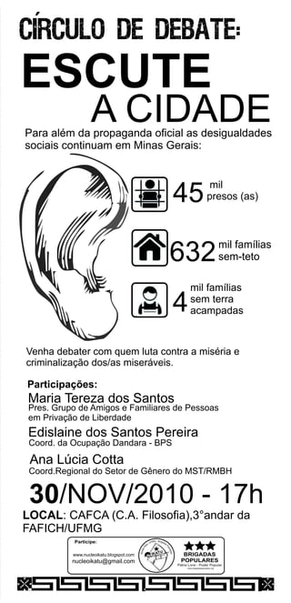 www.brigadaspopulares.org
Participe:
AIK TU
www.nucleoikatu.blogspot.com
nucleoikatu@gmail.com
ESCUTE
A CIDADE
30/NOV/2010 - 17h
LOCAL: CAFCA (C.A. Filosofia),3°andar da
FAFICH/UFMG
´
Participações:
Maria Tereza dos Santos
Edislaine dos Santos Pereira
Ana Lúcia Cotta
Pres. Grupo de Amigos e Familiares de Pessoas
em Privação de Liberdade
Coord. da Ocupação Dandara - BPS
Coord.Regional do Setor de Gênero do MST/RMBH
Para além da propaganda oficial as desigualdades
sociais continuam em :Minas Gerais
Venha debater com quem luta contra a miséria e
criminalização dos/as miseráveis.
632
45
mil famílias
sem-teto
mil
presos (as)
4
mil famílias
sem terra
acampadas
 