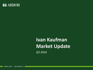 Ivan Kaufman
Market Update
Q2 2016
ARBOR.COM • 1.800.ARBOR.10
 
