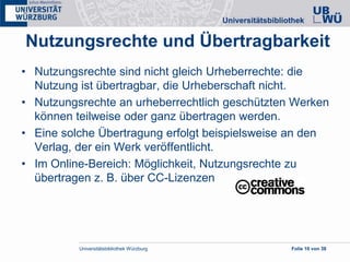 Universitätsbibliothek Würzburg Folie 10 von 38
Nutzungsrechte und Übertragbarkeit
• Nutzungsrechte sind nicht gleich Urheberrechte: die
Nutzung ist übertragbar, die Urheberschaft nicht.
• Nutzungsrechte an urheberrechtlich geschützten Werken
können teilweise oder ganz übertragen werden.
• Eine solche Übertragung erfolgt beispielsweise an den
Verlag, der ein Werk veröffentlicht.
• Im Online-Bereich: Möglichkeit, Nutzungsrechte zu
übertragen z. B. über CC-Lizenzen
 