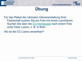 Universitätsbibliothek Würzburg Folie 15 von 38
Übung
Für das Plakat der nächsten Infoveranstaltung Ihrer
Fachschaft suchen Sie ein Foto mit einem Leuchtturm.
Suchen Sie über die CC-Homepage nach einem Foto
unter freier Lizenz, z. B. in flickr.
Wo ist die CC-Lizenz einsehbar?
 