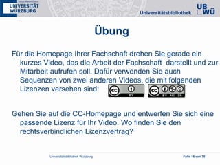 Universitätsbibliothek Würzburg Folie 16 von 38
Übung
Für die Homepage Ihrer Fachschaft drehen Sie gerade ein
kurzes Video, das die Arbeit der Fachschaft darstellt und zur
Mitarbeit aufrufen soll. Dafür verwenden Sie auch
Sequenzen von zwei anderen Videos, die mit folgenden
Lizenzen versehen sind:
Gehen Sie auf die CC-Homepage und entwerfen Sie sich eine
passende Lizenz für Ihr Video. Wo finden Sie den
rechtsverbindlichen Lizenzvertrag?
 
