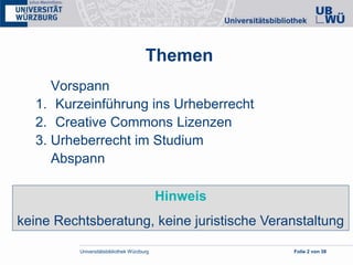Universitätsbibliothek Würzburg Folie 2 von 38
Themen
Vorspann
1. Kurzeinführung ins Urheberrecht
2. Creative Commons Lizenzen
3. Urheberrecht im Studium
Abspann
Hinweis
keine Rechtsberatung, keine juristische Veranstaltung
 