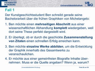 Universitätsbibliothek Würzburg Folie 20 von 38
Fall 1
Der Kunstgeschichtsstudent Ben schreibt gerade seine
Bachelorarbeit über die frühen Graphiken von Michelangelo:
1. Ben möchte einen mehrseitigen Abschnitt aus einer
wissenschaftlichen Abhandlung komplett wiedergeben, weil
dort seine These perfekt dargestellt wird.
2. Er überlegt, ob er durch die geschickte Zusammenstellung
von Zitaten einen schnellen Erfolg erreichen kann.
3. Ben möchte einzelne Werke abbilden, um die Entwicklung
der Graphik innerhalb des Gesamtwerks zu
veranschaulichen.
4. Er möchte aus einer gemeinfreien Biografie Inhalte über-
nehmen. Muss er die Quelle angeben? Wenn ja, warum?
 
