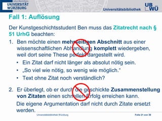 Universitätsbibliothek Würzburg Folie 21 von 38
Fall 1: Auflösung
Der Kunstgeschichtsstudent Ben muss das Zitatrecht nach §
51 UrhG beachten:
1. Ben möchte einen mehrseitigen Abschnitt aus einer
wissenschaftlichen Abhandlung komplett wiedergeben,
weil dort seine These perfekt dargestellt wird.
• Ein Zitat darf nicht länger als absolut nötig sein.
• „So viel wie nötig, so wenig wie möglich.“
• Text ohne Zitat noch verständlich?
2. Er überlegt, ob er durch die geschickte Zusammenstellung
von Zitaten einen schnellen Erfolg erreichen kann.
Die eigene Argumentation darf nicht durch Zitate ersetzt
werden.
 