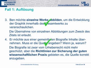 Universitätsbibliothek Würzburg Folie 22 von 38
Fall 1: Auflösung
3. Ben möchte einzelne Werke abbilden, um die Entwicklung
der Graphik innerhalb des Gesamtwerks zu
veranschaulichen.
Die Übernahme von einzelnen Abbildungen zum Zweck des
Zitats ist erlaubt.
4. Er möchte aus einer gemeinfreien Biografie Inhalte über-
nehmen. Muss er die Quelle angeben? Wenn ja, warum?
Die Biografie ist zwar vom Urheberrecht nicht mehr
geschützt, aber die Richtlinien zur Sicherung der guten
wissenschaftlichen Praxis gebieten es, die Quelle korrekt
anzugeben.


 