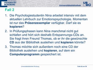 Universitätsbibliothek Würzburg Folie 24 von 38
Fall 2
1. Die Psychologiestudentin Nina arbeitet intensiv mit dem
aktuellen Lehrbuch zur Emotionspsychologie. Momentan
ist nur das Präsenzexemplar verfügbar. Darf sie es
kopieren?
2. In Prüfungsphasen kann Nina manchmal nicht gut
schlafen und hört sich deshalb Entspannungs-CDs an.
Sie fragt ihren Freund Thomas, ob er ihr die gewünschte
CD aus der Bibliothek ausleihen und kopieren könnte?
3. Thomas möchte sich außerdem noch eine CD der
Bibliothek ausleihen und kopieren, auf dem ein
Computerprogramm gespeichert ist.
 