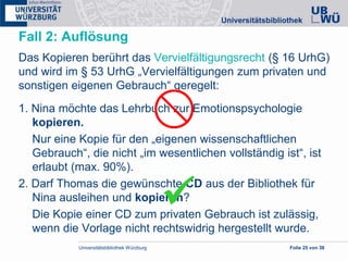 Universitätsbibliothek Würzburg Folie 25 von 38
Fall 2: Auflösung
Das Kopieren berührt das Vervielfältigungsrecht (§ 16 UrhG)
und wird im § 53 UrhG „Vervielfältigungen zum privaten und
sonstigen eigenen Gebrauch“ geregelt:
1. Nina möchte das Lehrbuch zur Emotionspsychologie
kopieren.
Nur eine Kopie für den „eigenen wissenschaftlichen
Gebrauch“, die nicht „im wesentlichen vollständig ist“, ist
erlaubt (max. 90%).
2. Darf Thomas die gewünschte CD aus der Bibliothek für
Nina ausleihen und kopieren?
Die Kopie einer CD zum privaten Gebrauch ist zulässig,
wenn die Vorlage nicht rechtswidrig hergestellt wurde.

 