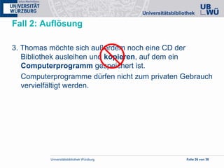 Universitätsbibliothek Würzburg Folie 26 von 38
Fall 2: Auflösung
3. Thomas möchte sich außerdem noch eine CD der
Bibliothek ausleihen und kopieren, auf dem ein
Computerprogramm gespeichert ist.
Computerprogramme dürfen nicht zum privaten Gebrauch
vervielfältigt werden.
 