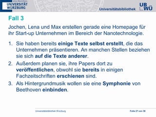 Universitätsbibliothek Würzburg Folie 27 von 38
Fall 3
Jochen, Lena und Max erstellen gerade eine Homepage für
ihr Start-up Unternehmen im Bereich der Nanotechnologie.
1. Sie haben bereits einige Texte selbst erstellt, die das
Unternehmen präsentieren. An manchen Stellen beziehen
sie sich auf die Texte anderer.
2. Außerdem planen sie, ihre Papers dort zu
veröffentlichen, obwohl sie bereits in einigen
Fachzeitschriften erschienen sind.
3. Als Hintergrundmusik wollen sie eine Symphonie von
Beethoven einbinden.
 