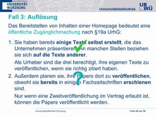 Universitätsbibliothek Würzburg Folie 28 von 38
Fall 3: Auflösung
Das Bereitstellen von Inhalten einer Homepage bedeutet eine
öffentliche Zugänglichmachung nach §19a UrhG:
1. Sie haben bereits einige Texte selbst erstellt, die das
Unternehmen präsentieren. An manchen Stellen beziehen
sie sich auf die Texte anderer.
Als Urheber sind die drei berechtigt, ihre eigenen Texte zu
veröffentlichen, wenn sie richtig zitiert haben.
2. Außerdem planen sie, ihre Papers dort zu veröffentlichen,
obwohl sie bereits in einigen Fachzeitschriften erschienen
sind.
Nur wenn eine Zweitveröffentlichung im Vertrag erlaubt ist,
können die Papers veröffentlicht werden.

?
 