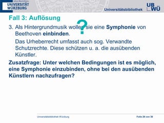 Universitätsbibliothek Würzburg Folie 29 von 38
Fall 3: Auflösung
3. Als Hintergrundmusik wollen sie eine Symphonie von
Beethoven einbinden.
Das Urheberrecht umfasst auch sog. Verwandte
Schutzrechte. Diese schützen u. a. die ausübenden
Künstler.
Zusatzfrage: Unter welchen Bedingungen ist es möglich,
eine Symphonie einzubinden, ohne bei den ausübenden
Künstlern nachzufragen?
?
 
