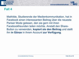 Universitätsbibliothek Würzburg Folie 30 von 38
Fall 4
Mathilde, Studierende der Medienkommunikation, hat in
Facebook einen interessanten Beitrag über die neueste
Pariser Mode gelesen, den sie gern mit ihren
Facebookfreunden teilen möchte. Anstatt den Share-
Button zu verwenden, kopiert sie den Beitrag und stellt
ihn in Gänze in ihrem Account zur Verfügung.
 