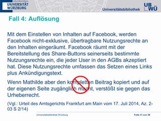 Universitätsbibliothek Würzburg Folie 31 von 38
Fall 4: Auflösung
Mit dem Einstellen von Inhalten auf Facebook, werden
Facebook nicht-exklusive, übertragbare Nutzungsrechte an
den Inhalten eingeräumt. Facebook räumt mit der
Bereitstellung des Share-Buttons seinerseits bestimmte
Nutzungsrechte ein, die jeder User in den AGBs akzeptiert
hat. Diese Nutzungsrechte umfassen das Setzen eines Links
plus Ankündigungstext.
Wenn Mathilde aber den kompletten Beitrag kopiert und auf
der eigenen Seite zugänglich macht, verstößt sie gegen das
Urheberrecht.
(Vgl.: Urteil des Amtsgerichts Frankfurt am Main vom 17. Juli 2014, Az. 2-
03 S 2/14)
 