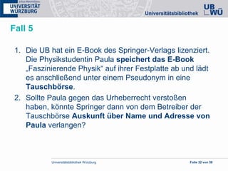 Universitätsbibliothek Würzburg Folie 32 von 38
Fall 5
1. Die UB hat ein E-Book des Springer-Verlags lizenziert.
Die Physikstudentin Paula speichert das E-Book
„Faszinierende Physik“ auf ihrer Festplatte ab und lädt
es anschließend unter einem Pseudonym in eine
Tauschbörse.
2. Sollte Paula gegen das Urheberrecht verstoßen
haben, könnte Springer dann von dem Betreiber der
Tauschbörse Auskunft über Name und Adresse von
Paula verlangen?
 