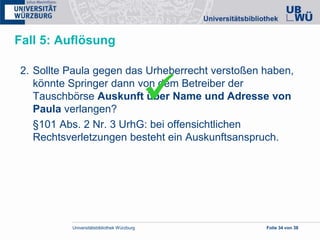 Universitätsbibliothek Würzburg Folie 34 von 38
Fall 5: Auflösung
2. Sollte Paula gegen das Urheberrecht verstoßen haben,
könnte Springer dann von dem Betreiber der
Tauschbörse Auskunft über Name und Adresse von
Paula verlangen?
§101 Abs. 2 Nr. 3 UrhG: bei offensichtlichen
Rechtsverletzungen besteht ein Auskunftsanspruch.

 