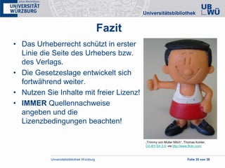 Universitätsbibliothek Würzburg Folie 35 von 38
Fazit
• Das Urheberrecht schützt in erster
Linie die Seite des Urhebers bzw.
des Verlags.
• Die Gesetzeslage entwickelt sich
fortwährend weiter.
• Nutzen Sie Inhalte mit freier Lizenz!
• IMMER Quellennachweise
angeben und die
Lizenzbedingungen beachten!
„Trimmy von Müller Milch“, Thomas Kohler,
CC-BY-SA 2.0; via http://www.flickr.com;
 