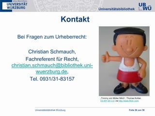 Universitätsbibliothek Würzburg Folie 36 von 38
Kontakt
Bei Fragen zum Urheberrecht:
Christian Schmauch,
Fachreferent für Recht,
christian.schmauch@bibliothek.uni-
wuerzburg.de,
Tel. 0931/31-83157
„Trimmy von Müller Milch“, Thomas Kohler,
CC-BY-SA 2.0; via http://www.flickr.com;
 