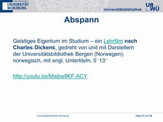 Universitätsbibliothek Würzburg Folie 37 von 38
Geistiges Eigentum im Studium – ein Lehrfilm nach
Charles Dickens, gedreht von und mit Darstellern
der Universitätsbibliothek Bergen (Norwegen),
norwegisch, mit engl. Untertiteln, 5‘ 13‘‘
http://youtu.be/Mwbw9KF-ACY
Abspann
 