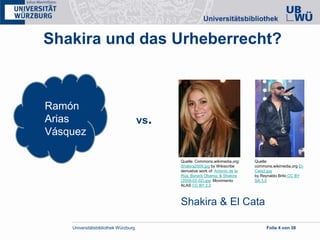 Universitätsbibliothek Würzburg Folie 4 von 38
Shakira und das Urheberrecht?
Quelle: Commons.wikimedia.org:
Shakira2009.jpg by Wikiscribe
derivative work of: Antonio de la
Rúa, Barack Obama, & Shakira
(2009-02-02).jpg: Movimiento
ALAS CC BY 2.0
Quelle:
commons.wikimedia.org El-
Cata2.jpg
by Reynaldo Brito CC BY
SA 3.0
Ramón
Arias
Vásquez
vs.
Shakira & El Cata
 
