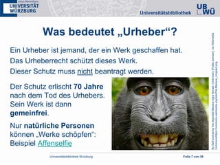 Universitätsbibliothek Würzburg Folie 7 von 38
Was bedeutet „Urheber“?
Ein Urheber ist jemand, der ein Werk geschaffen hat.
Das Urheberrecht schützt dieses Werk.
Dieser Schutz muss nicht beantragt werden.
Der Schutz erlischt 70 Jahre
nach dem Tod des Urhebers.
Sein Werk ist dann
gemeinfrei.
Nur natürliche Personen
können „Werke schöpfen“:
Beispiel Affenselfie
BySelf-portraitbythedepictedMacacanigrafemale;(Unknown)[Publicdomain],viaWikimedia
Commonshttps://commons.wikimedia.org/wiki/File:Macaca_cropped.png
 