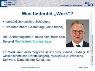 Universitätsbibliothek Würzburg Folie 8 von 38
Was bedeutet „Werk“?
• persönliche geistige Schöpfung
• wahrnehmbare Gestaltung (keine Ideen)
Die „Schöpfungshöhe“ muss nicht hoch sein.
Beispiel Rechtsstreit Rummenigge
Ein Werk kann alles mögliche sein: Fotos, Videos, Texte (z. B.
wissenschaftliche Darstellungen), Musikstücke, Websites,
Software, Darstellende Kunst, etc.
MichaelLucan,Lizenz:CC-BY-SA3.0de[CCBY-SA3.0de(http://creativecommons.org/licenses/by-
sa/3.0/de/deed.en)],viaWikimediaCommons(Ausschnitt)
 