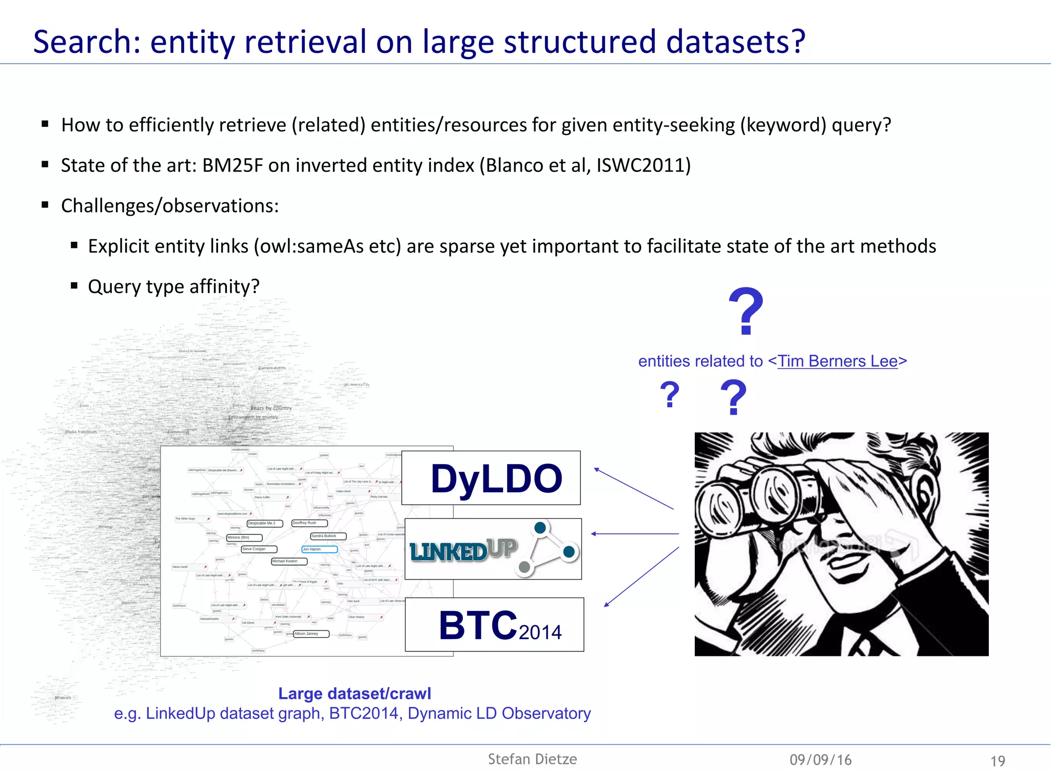 Search: entity retrieval on large structured datasets?
 How to efficiently retrieve (related) entities/resources for given entity-seeking (keyword) query?
 State of the art: BM25F on inverted entity index (Blanco et al, ISWC2011)
 Challenges/observations:
 Explicit entity links (owl:sameAs etc) are sparse yet important to facilitate state of the art methods
 Query type affinity?
09/09/16 19Stefan Dietze
??
Large dataset/crawl
e.g. LinkedUp dataset graph, BTC2014, Dynamic LD Observatory
entities related to <Tim Berners Lee>
?
BTC2014
DyLDO
 