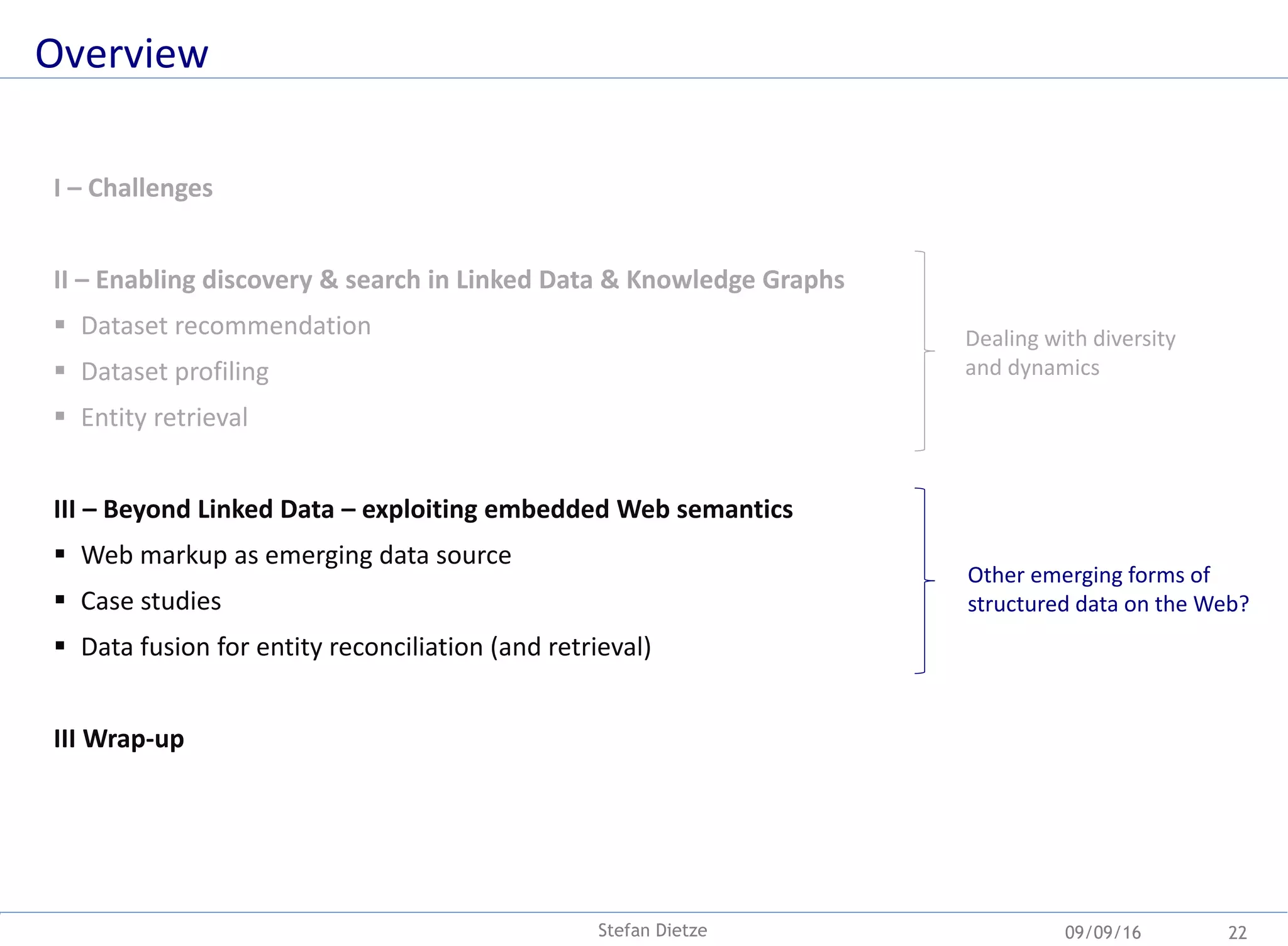 Overview
09/09/16Stefan Dietze 22
I – Challenges
II – Enabling discovery & search in Linked Data & Knowledge Graphs
 Dataset recommendation
 Dataset profiling
 Entity retrieval
III – Beyond Linked Data – exploiting embedded Web semantics
 Web markup as emerging data source
 Case studies
 Data fusion for entity reconciliation (and retrieval)
III Wrap-up
Dealing with diversity
and dynamics
Other emerging forms of
structured data on the Web?
 