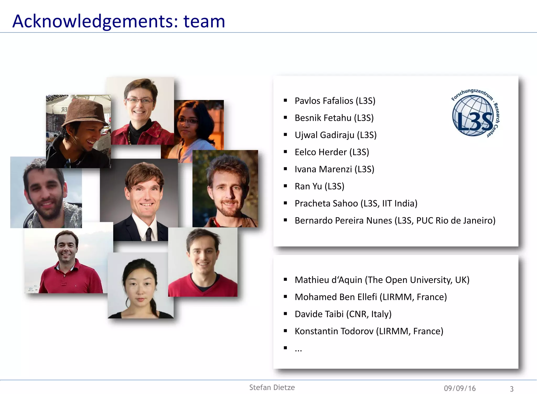 Acknowledgements: team
09/09/16 3Stefan Dietze
 Pavlos Fafalios (L3S)
 Besnik Fetahu (L3S)
 Ujwal Gadiraju (L3S)
 Eelco Herder (L3S)
 Ivana Marenzi (L3S)
 Ran Yu (L3S)
 Pracheta Sahoo (L3S, IIT India)
 Bernardo Pereira Nunes (L3S, PUC Rio de Janeiro)
 Mathieu d‘Aquin (The Open University, UK)
 Mohamed Ben Ellefi (LIRMM, France)
 Davide Taibi (CNR, Italy)
 Konstantin Todorov (LIRMM, France)
 ...
 