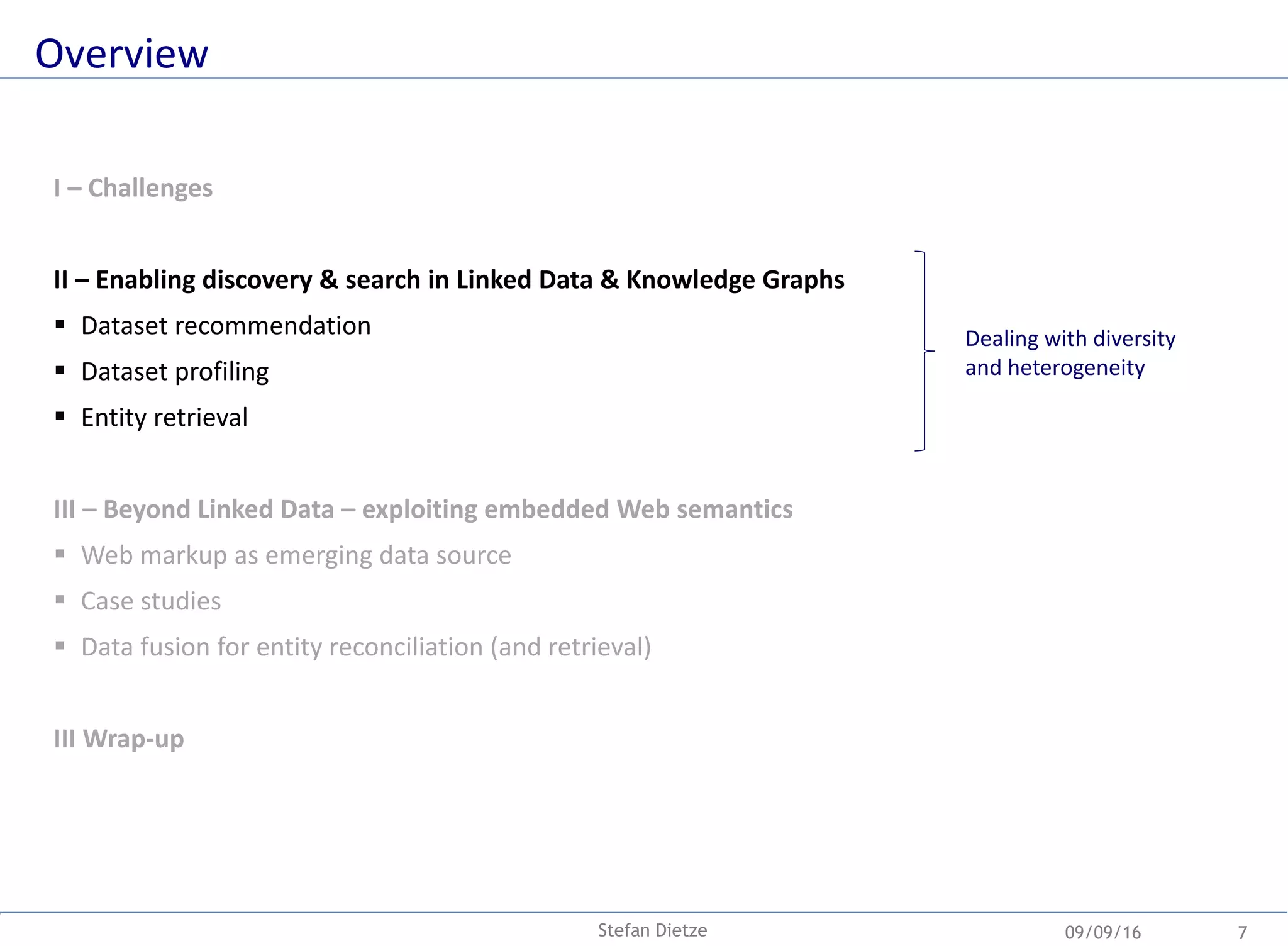 Overview
09/09/16Stefan Dietze 7
I – Challenges
II – Enabling discovery & search in Linked Data & Knowledge Graphs
 Dataset recommendation
 Dataset profiling
 Entity retrieval
III – Beyond Linked Data – exploiting embedded Web semantics
 Web markup as emerging data source
 Case studies
 Data fusion for entity reconciliation (and retrieval)
III Wrap-up
Dealing with diversity
and heterogeneity
 