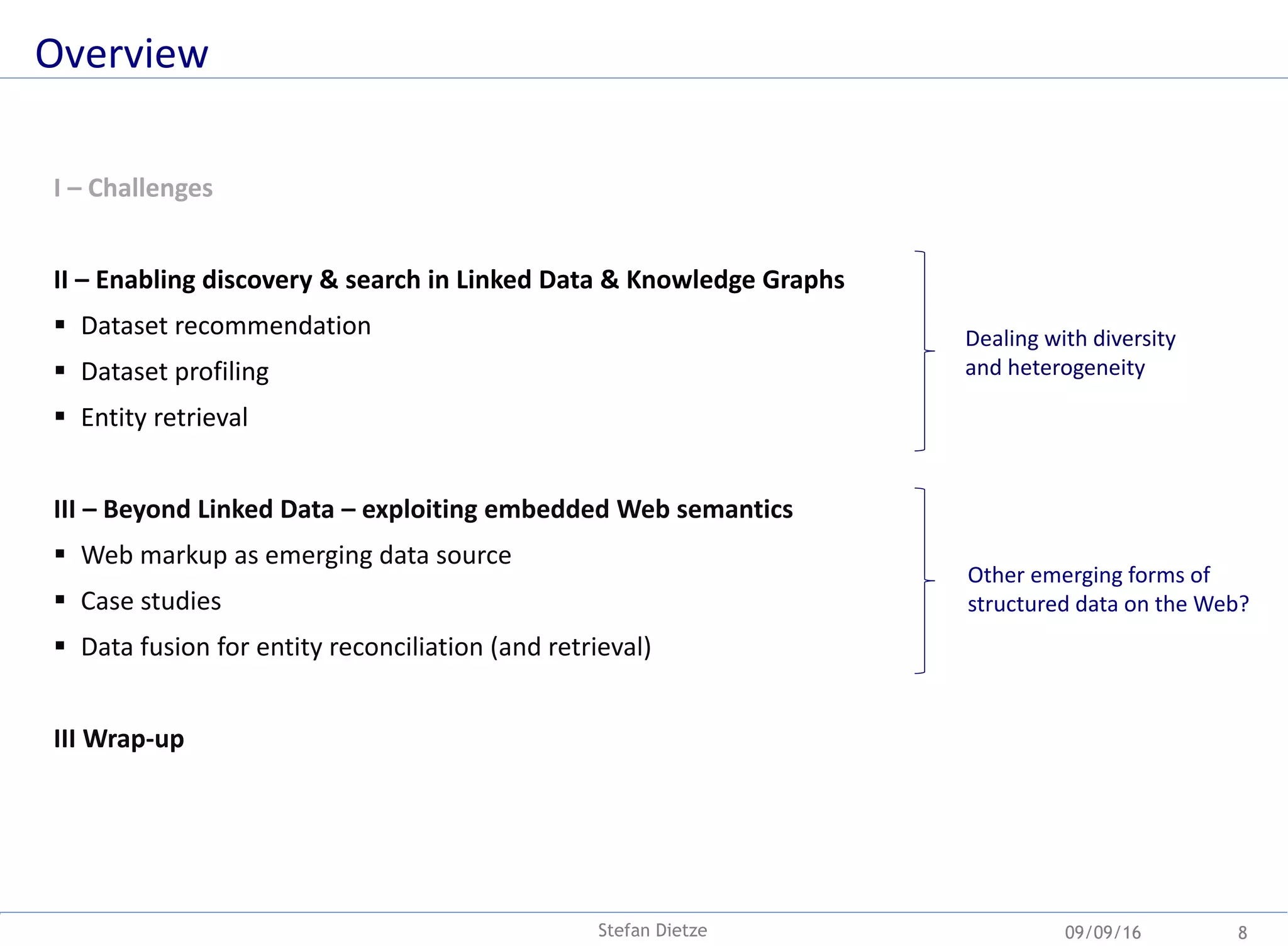 Overview
09/09/16Stefan Dietze 8
I – Challenges
II – Enabling discovery & search in Linked Data & Knowledge Graphs
 Dataset recommendation
 Dataset profiling
 Entity retrieval
III – Beyond Linked Data – exploiting embedded Web semantics
 Web markup as emerging data source
 Case studies
 Data fusion for entity reconciliation (and retrieval)
III Wrap-up
Dealing with diversity
and heterogeneity
Other emerging forms of
structured data on the Web?
 