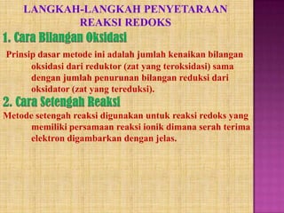 LANGKAH-LANGKAH PENYETARAAN
REAKSI REDOKS
Prinsip dasar metode ini adalah jumlah kenaikan bilangan
oksidasi dari reduktor (zat yang teroksidasi) sama
dengan jumlah penurunan bilangan reduksi dari
oksidator (zat yang tereduksi).
Metode setengah reaksi digunakan untuk reaksi redoks yang
memiliki persamaan reaksi ionik dimana serah terima
elektron digambarkan dengan jelas.

 