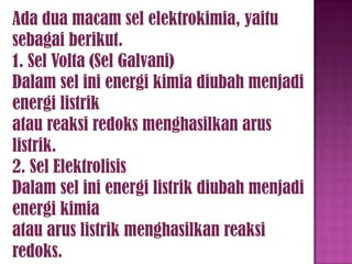 Ada dua macam sel elektrokimia, yaitu
sebagai berikut.
1. Sel Volta (Sel Galvani)
Dalam sel ini energi kimia diubah menjadi
energi listrik
atau reaksi redoks menghasilkan arus
listrik.
2. Sel Elektrolisis
Dalam sel ini energi listrik diubah menjadi
energi kimia
atau arus listrik menghasilkan reaksi
redoks.

 