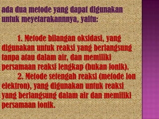 ada dua metode yang dapat digunakan
untuk meyetarakannnya, yaitu:

1. Metode bilangan oksidasi, yang
digunakan untuk reaksi yang berlangsung
tanpa atau dalam air, dan memiliki
persamaan reaksi lengkap (bukan ionik).
2. Metode setengah reaksi (metode ion
elektron), yang digunakan untuk reaksi
yang berlangsung dalam air dan memiliki
persamaan ionik.

 
