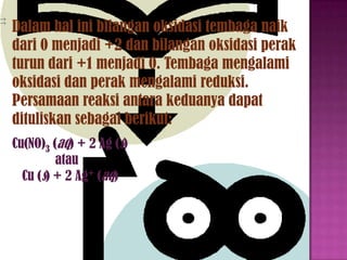 Dalam hal ini bilangan oksidasi tembaga naik
dari 0 menjadi +2 dan bilangan oksidasi perak
turun dari +1 menjadi 0. Tembaga mengalami
oksidasi dan perak mengalami reduksi.
Persamaan reaksi antara keduanya dapat
dituliskan sebagai berikut:
Cu(NO)3 (aq) + 2 Ag (s)
atau
Cu (s) + 2 Ag+ (aq)

 