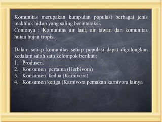 Komunitas merupakan kumpulan populasi berbagai jenis
makhluk hidup yang saling berinteraksi.
Contonya : Komunitas air laut, air tawar, dan komunitas
hutan hujan tropis.

Dalam setiap komunitas setiap populasi dapat digolongkan
kedalam salah satu kelompok berikut :
1. Produsen.
2. Konsumen pertama (Herbivora)
3. Konsumen kedua (Karnivora)
4. Konsumen ketiga (Karnivora pemakan karnivora lainya

 