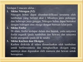 Terdapat 3 macam siklus :
1. Siklus Nitrogen (N2)
Nitrogen bebas dapat ditambat/difiksasi terutama oleh
tumbuhan yang berintil akar ( Misalnya jenis polongan
dan beberapa jenis gangga. Nitrogen bebas dapat bereaksi
dengan hidrogen atau oksige dengan bantuan kilat/petir.
2. Siklus Fosfor
Di alam, fosfor terdapat dalam dua bentuk, yaitu senyawa
fosfat organik (pada tumbuhan dan hewan) dan senyawa
fosfat anorganik (pada air & tanah).
3. Siklus Karbon dan Oksigen
Karbon dioksida di udara dimanfaatkan oleh tumbuhan
untuk berfotosintesis dan menghasilkan oksigen yang
nantinya akan digunakan oleh manusia dan hewan untuk
berespirasi.

 