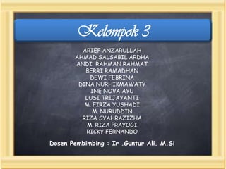 Kelompok 3
ARIEF ANZARULLAH
AHMAD SALSABIL ARDHA
ANDI RAHMAN RAHMAT
BERRI RAMADHAN
DEWI FEBRINA
DINA NURHIKMAWATY
INE NOVA AYU
LUSI TRIJAYANTI
M. FIRZA YUSHADI
M. NURUDDIN
RIZA SYAHRAZIZHA
M. RIZA PRAYOGI
RICKY FERNANDO

Dosen Pembimbing : Ir .Guntur Ali, M.Si

 